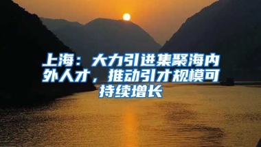 上海：大力引進集聚海內(nèi)外人才，推動引才規(guī)模可持續(xù)增長