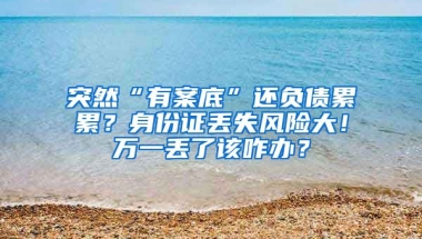 突然“有案底”還負債累累？身份證丟失風險大！萬一丟了該咋辦？