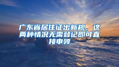 廣東省居住證出新規(guī)，這兩種情況無(wú)需登記即可直接申領(lǐng)