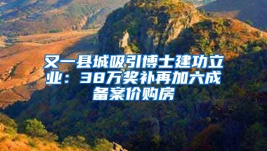 又一縣城吸引博士建功立業(yè)：38萬獎補再加六成備案價購房