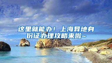 這里就能辦！上海異地身份證辦理攻略來啦~