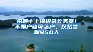 招聘丨上海招錄公務(wù)員！不限戶籍可落戶，僅招警就950人