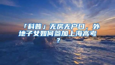 「科普」無(wú)房無(wú)戶口，外地子女如何參加上海高考？