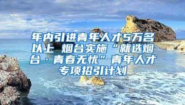 年內引進青年人才5萬名以上 煙臺實施“就選煙臺·青春無憂”青年人才專項招引計劃