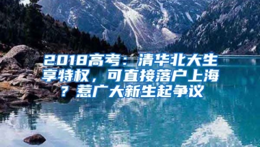 2018高考：清華北大生享特權，可直接落戶上海？惹廣大新生起爭議