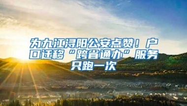 為九江潯陽公安點(diǎn)贊！戶口遷移“跨省通辦”服務(wù)只跑一次