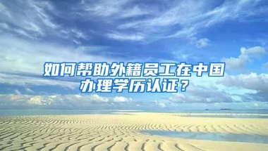 如何幫助外籍員工在中國辦理學歷認證？