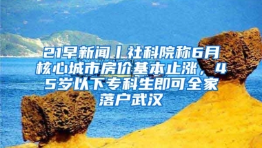 21早新聞丨社科院稱6月核心城市房?jī)r(jià)基本止?jié)q，45歲以下專科生即可全家落戶武漢