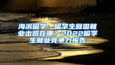 海濱留學：留學生回國就業(yè)出路在哪？2022留學生就業(yè)競爭力報告