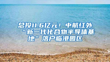 總投11.6億元！中航紅外“新一代化合物半導體基地”落戶臨港園區(qū)