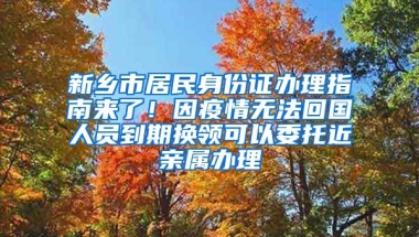 新鄉(xiāng)市居民身份證辦理指南來了！因疫情無法回國人員到期換領可以委托近親屬辦理