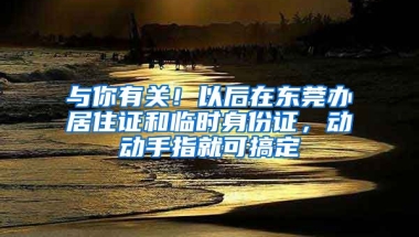 與你有關！以后在東莞辦居住證和臨時身份證，動動手指就可搞定