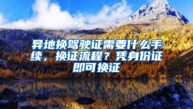 異地?fù)Q駕駛證需要什么手續(xù)，換證流程？憑身份證即可換證