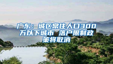 廣東：城區(qū)常住人口300萬以下城市 落戶限制政策將取消