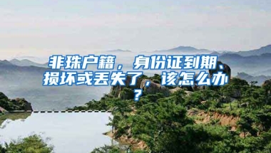 非珠戶籍，身份證到期、損壞或丟失了，該怎么辦？