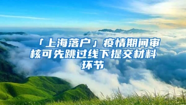 「上海落戶」疫情期間審核可先跳過線下提交材料環(huán)節(jié)