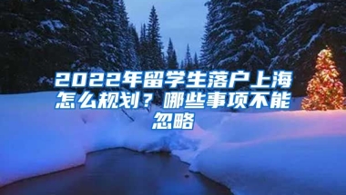 2022年留學生落戶上海怎么規(guī)劃？哪些事項不能忽略