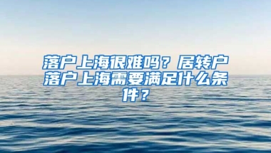 落戶上海很難嗎？居轉(zhuǎn)戶落戶上海需要滿足什么條件？