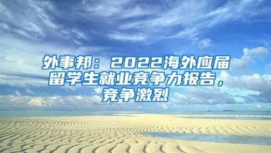 外事邦：2022海外應屆留學生就業(yè)競爭力報告，競爭激烈