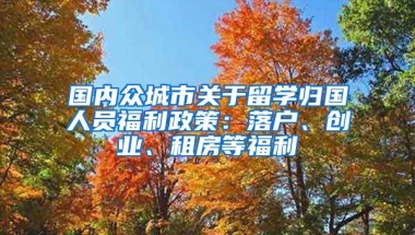 國內(nèi)眾城市關于留學歸國人員福利政策：落戶、創(chuàng)業(yè)、租房等福利