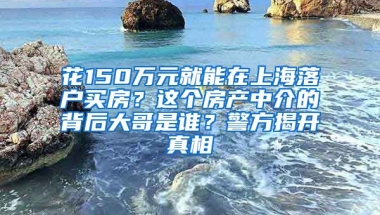 花150萬元就能在上海落戶買房？這個房產中介的背后大哥是誰？警方揭開真相