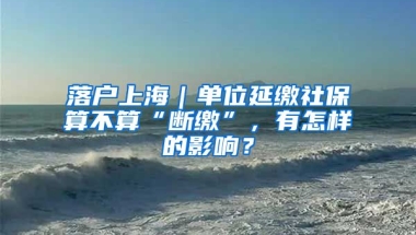 落戶上海｜單位延繳社保算不算“斷繳”，有怎樣的影響？