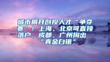 城市展開創(chuàng)投人才“爭奪賽”！上海、北京可直接落戶，成都、廣州掏出“真金白銀”