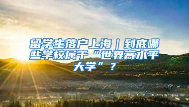 留學生落戶上海｜到底哪些學校屬于“世界高水平大學”？