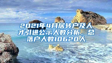 2021年4月居轉(zhuǎn)戶及人才引進(jìn)公示人數(shù)分析，總落戶人數(shù)10620人