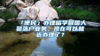 「便民」辦理留學回國人員落戶業(yè)務，現在可以就近辦理了？