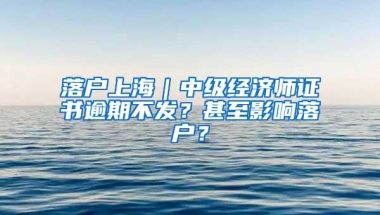 落戶上海｜中級(jí)經(jīng)濟(jì)師證書逾期不發(fā)？甚至影響落戶？