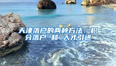 天津落戶的兩種方法：積分落戶 和 人才引進