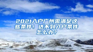 2021入戶廣州需滿足這些條件！達不到入戶條件怎么辦？