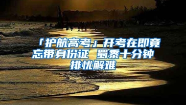 「護航高考」開考在即竟忘帶身份證 蜀黍十分鐘排憂解難