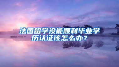 法國留學(xué)沒能順利畢業(yè)學(xué)歷認證該怎么辦？