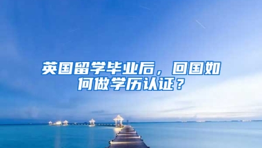 英國留學畢業(yè)后，回國如何做學歷認證？