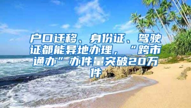 戶口遷移、身份證、駕駛證都能異地辦理，“跨市通辦”辦件量突破20萬件