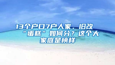 13個戶口7戶人家，舊改“蛋糕”如何分？這個大家庭是榜樣