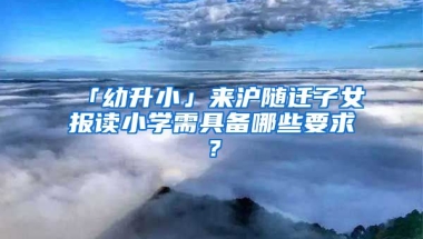 「幼升小」來(lái)滬隨遷子女報(bào)讀小學(xué)需具備哪些要求？