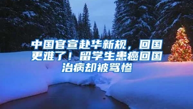 中國官宣赴華新規(guī)，回國更難了！留學(xué)生患癌回國治病卻被罵慘