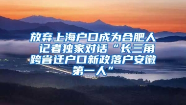 放棄上海戶口成為合肥人 記者獨(dú)家對話“長三角跨省遷戶口新政落戶安徽第一人”