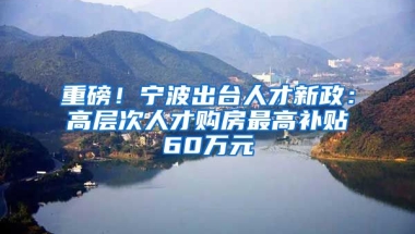 重磅！寧波出臺人才新政：高層次人才購房最高補貼60萬元