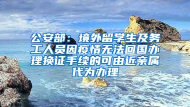 公安部：境外留學(xué)生及務(wù)工人員因疫情無法回國辦理換證手續(xù)的可由近親屬代為辦理