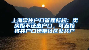 上海常住戶口管理新規(guī)：賣房拒不遷出戶口，可直接將其戶口遷至社區(qū)公共戶