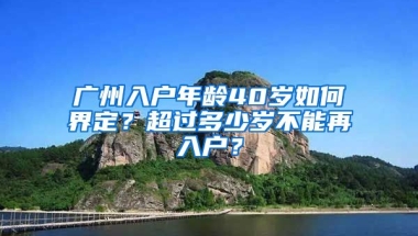 廣州入戶年齡40歲如何界定？超過多少歲不能再入戶？