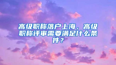 高級職稱落戶上海，高級職稱評審需要滿足什么條件？