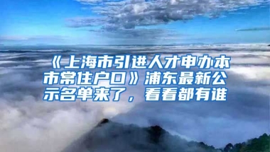 《上海市引進(jìn)人才申辦本市常住戶(hù)口》浦東最新公示名單來(lái)了，看看都有誰(shuí)