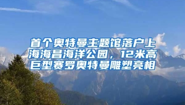 首個(gè)奧特曼主題館落戶上海海昌海洋公園，12米高巨型賽羅奧特曼雕塑亮相