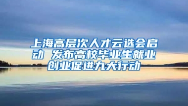 上海高層次人才云選會(huì)啟動(dòng) 發(fā)布高校畢業(yè)生就業(yè)創(chuàng)業(yè)促進(jìn)九大行動(dòng)