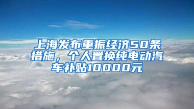 上海發(fā)布重振經(jīng)濟(jì)50條措施，個人置換純電動汽車補(bǔ)貼10000元